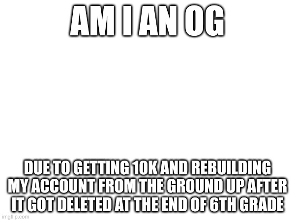 am I one | AM I AN OG; DUE TO GETTING 10K AND REBUILDING MY ACCOUNT FROM THE GROUND UP AFTER IT GOT DELETED AT THE END OF 6TH GRADE | image tagged in please | made w/ Imgflip meme maker