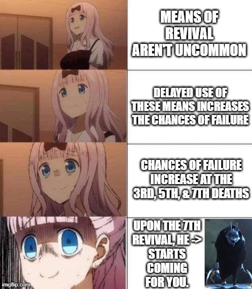 chika template | MEANS OF REVIVAL AREN'T UNCOMMON; DELAYED USE OF THESE MEANS INCREASES THE CHANCES OF FAILURE; CHANCES OF FAILURE INCREASE AT THE 3RD, 5TH, & 7TH DEATHS; UPON THE 7TH
REVIVAL, HE ->
STARTS
COMING
FOR YOU. | image tagged in chika template | made w/ Imgflip meme maker