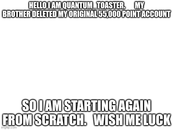 hello | HELLO I AM QUANTUM_TOASTER.       MY BROTHER DELETED MY ORIGINAL 55,000 POINT ACCOUNT; SO I AM STARTING AGAIN FROM SCRATCH.   WISH ME LUCK | image tagged in sad | made w/ Imgflip meme maker