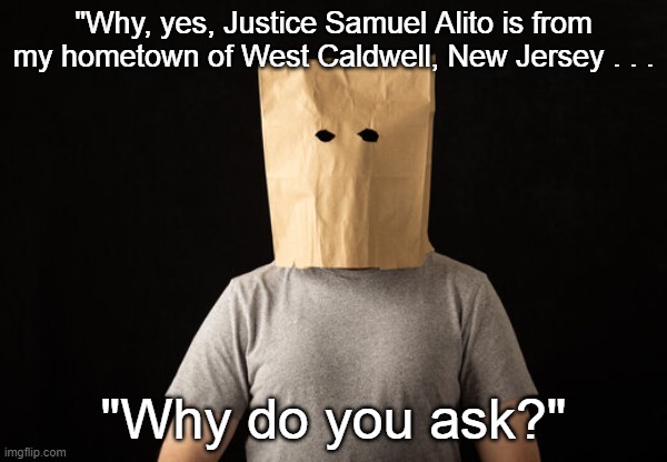 Bag Over Head Justice Alito | "Why, yes, Justice Samuel Alito is from my hometown of West Caldwell, New Jersey . . . "Why do you ask?" | image tagged in bag over head,samuel alito,total embarrassment | made w/ Imgflip meme maker