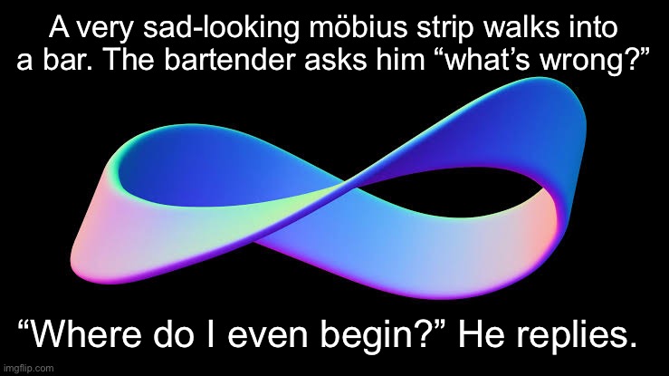 Möbius Strip joke | A very sad-looking möbius strip walks into a bar. The bartender asks him “what’s wrong?”; “Where do I even begin?” He replies. | image tagged in strip,bar,bartender,sad,this is where the fun begins | made w/ Imgflip meme maker