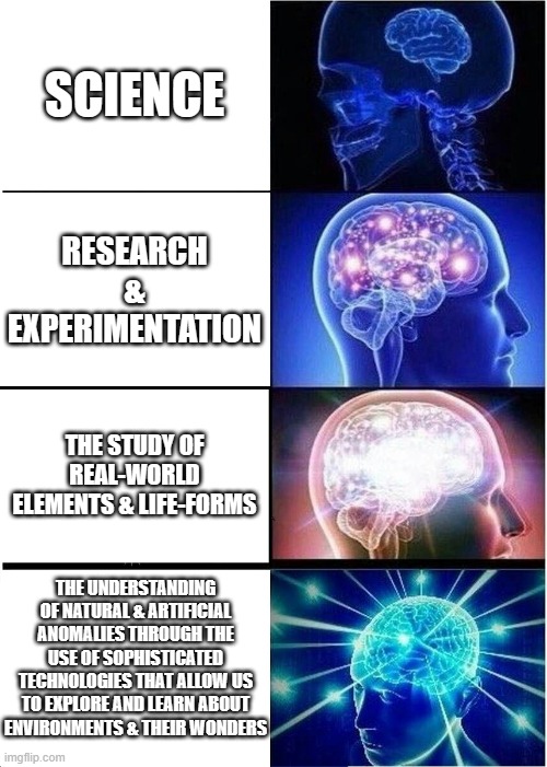 Expanding brain BUT IT'S SCIENCE | SCIENCE; RESEARCH & EXPERIMENTATION; THE STUDY OF REAL-WORLD ELEMENTS & LIFE-FORMS; THE UNDERSTANDING OF NATURAL & ARTIFICIAL ANOMALIES THROUGH THE USE OF SOPHISTICATED TECHNOLOGIES THAT ALLOW US TO EXPLORE AND LEARN ABOUT ENVIRONMENTS & THEIR WONDERS | image tagged in memes,expanding brain,dank memes,science,research,nerd | made w/ Imgflip meme maker