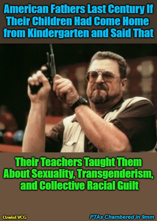 PTAs Chambered in 9mm [NV] | American Fathers Last Century If

Their Children Had Come Home 

from Kindergarten and Said That; Their Teachers Taught Them 

About Sexuality, Transgenderism, 

and Collective Racial Guilt; PTAs Chambered in 9mm; OzwinEVCG | image tagged in am i the only one around here,lgbtq,sounds like communist propaganda,white guilt,world occupied,war on children | made w/ Imgflip meme maker
