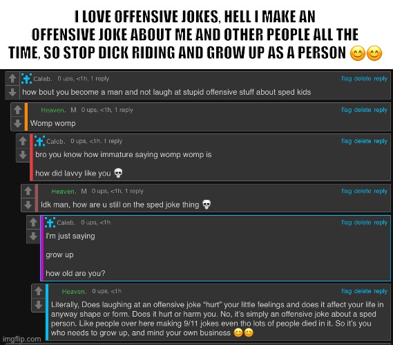 @caleb | I LOVE OFFENSIVE JOKES, HELL I MAKE AN OFFENSIVE JOKE ABOUT ME AND OTHER PEOPLE ALL THE TIME, SO STOP DICK RIDING AND GROW UP AS A PERSON 😊😊 | made w/ Imgflip meme maker