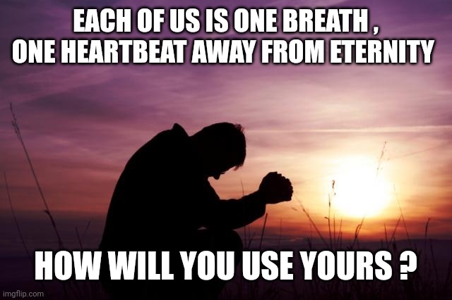 Pray | EACH OF US IS ONE BREATH , ONE HEARTBEAT AWAY FROM ETERNITY; HOW WILL YOU USE YOURS ? | image tagged in pray | made w/ Imgflip meme maker