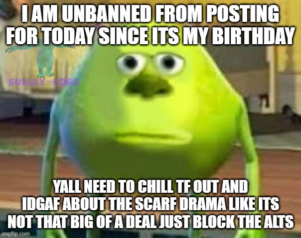 Monsters Inc | I AM UNBANNED FROM POSTING FOR TODAY SINCE ITS MY BIRTHDAY; YALL NEED TO CHILL TF OUT AND IDGAF ABOUT THE SCARF DRAMA LIKE ITS NOT THAT BIG OF A DEAL JUST BLOCK THE ALTS | image tagged in monsters inc | made w/ Imgflip meme maker