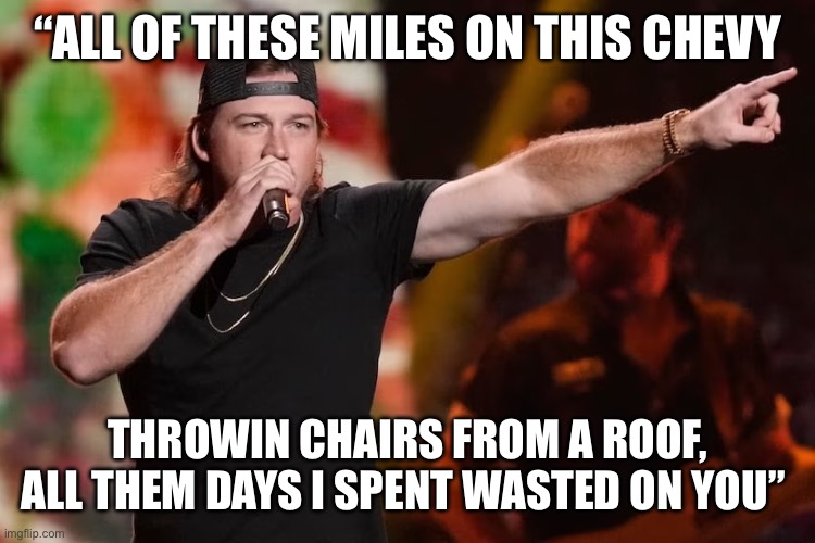 Chairman of Country Music | “ALL OF THESE MILES ON THIS CHEVY; THROWIN CHAIRS FROM A ROOF, ALL THEM DAYS I SPENT WASTED ON YOU” | image tagged in funny,funny memes,country music,memes,music | made w/ Imgflip meme maker