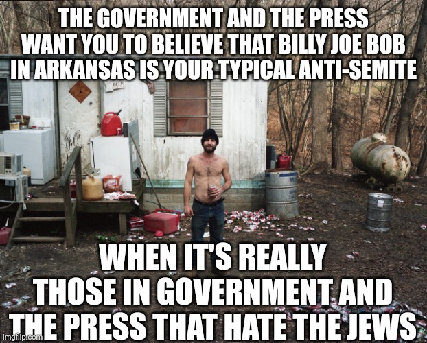 Once again, gaslighting | THE GOVERNMENT AND THE PRESS WANT YOU TO BELIEVE THAT BILLY JOE BOB IN ARKANSAS IS YOUR TYPICAL ANTI-SEMITE; WHEN IT'S REALLY THOSE IN GOVERNMENT AND THE PRESS THAT HATE THE JEWS | image tagged in trailer trash | made w/ Imgflip meme maker