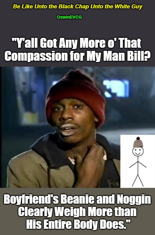 Be Like Unto the Black Chap Unto the White Guy [NV] | Be Like Unto the Black Chap Unto the White Guy; OzwinEVCG; "Y'all Got Any More o' That 

Compassion for My Man Bill? Boyfriend's Beanie and Noggin 

Clearly Weigh More than 

His Entire Body Does." | image tagged in be like bill,y'all got,dank meme,dave chappelle,empathic comedy,asking for a friend | made w/ Imgflip meme maker