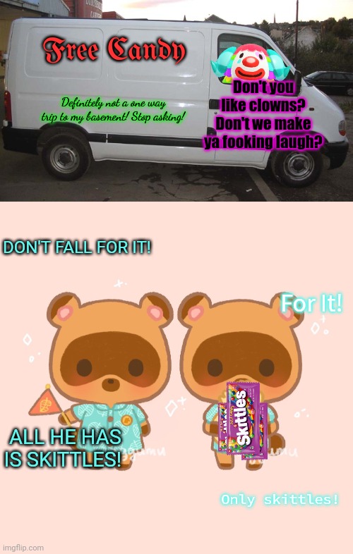 Don't get in the van | Free Candy; Don't you like clowns? Don't we make ya fooking laugh? Definitely not a one way trip to my basement! Stop asking! DON'T FALL FOR IT! For It! ALL HE HAS IS SKITTLES! Only skittles! | image tagged in white van,free candy van,animal crossing,scary clown,timmy and tommy | made w/ Imgflip meme maker
