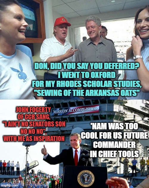 DON, DID YOU SAY YOU DEFERRED?
I WENT TO OXFORD FOR MY RHODES SCHOLAR STUDIES,
"SEWING OF THE ARKANSAS OATS"; JOHN FOGERTY 
OF CCR SANG,
"I AIN'T NO SENATORS SON
NO NO NO", 
WITH ME AS INSPIRATION; 'NAM WAS TOO COOL FOR US FUTURE
COMMANDER IN CHIEF TOOLS | image tagged in donald trump bill clinton,mission accomplished | made w/ Imgflip meme maker