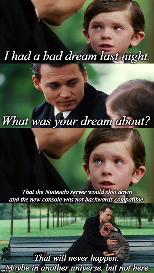Just a bad dream | I had a bad dream last night. What was your dream about? That the Nintendo server would shut down and the new console was not backwards compatible. That will never happen.
 Maybe in another universe, but not here. | image tagged in memes,finding neverland,nintendo,server,3ds,wii u | made w/ Imgflip meme maker