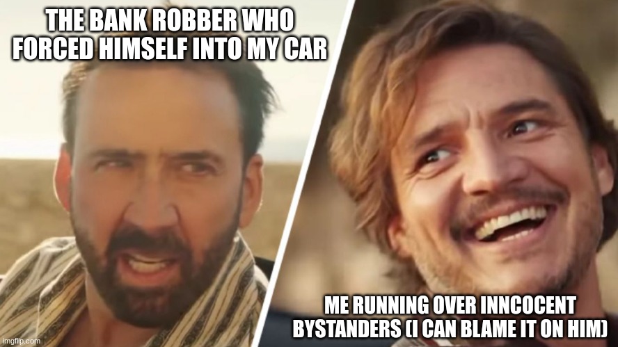 Nick Cage and Pedro pascal | THE BANK ROBBER WHO FORCED HIMSELF INTO MY CAR; ME RUNNING OVER INNCOCENT BYSTANDERS (I CAN BLAME IT ON HIM) | image tagged in nick cage and pedro pascal | made w/ Imgflip meme maker