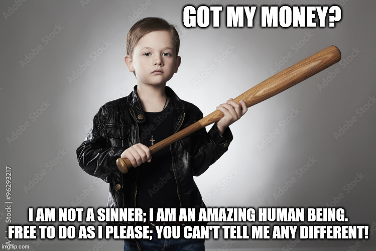 I am not a Sinner - I am an amazing Human being- free to do as I please 01 | GOT MY MONEY? I AM NOT A SINNER; I AM AN AMAZING HUMAN BEING.
FREE TO DO AS I PLEASE; YOU CAN'T TELL ME ANY DIFFERENT! | image tagged in criminal kid 01,sinner,free agent | made w/ Imgflip meme maker