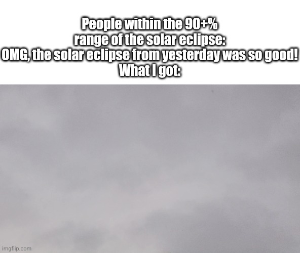 This was a picture that I took of the solar eclipse on April 8th, it was disappointing… | People within the 90+% range of the solar eclipse: OMG, the solar eclipse from yesterday was so good!
What I got: | image tagged in memes,so true memes,fresh memes,clouds | made w/ Imgflip meme maker