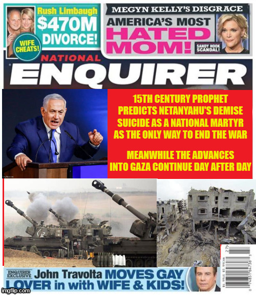 Byby Knetinyahoo | 15TH CENTURY PROPHET PREDICTS NETANYAHU'S DEMISE SUICIDE AS A NATIONAL MARTYR AS THE ONLY WAY TO END THE WAR; MEANWHILE THE ADVANCES INTO GAZA CONTINUE DAY AFTER DAY | image tagged in bibi,netanyahu,war criminal,martyr,suicide reward,natinal enquirer | made w/ Imgflip meme maker