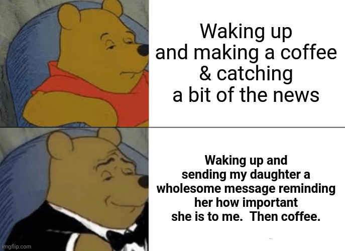 Tuxedo Winnie The Pooh | Waking up and making a coffee & catching a bit of the news; Waking up and sending my daughter a wholesome message reminding her how important she is to me.  Then coffee. | image tagged in memes,tuxedo winnie the pooh | made w/ Imgflip meme maker