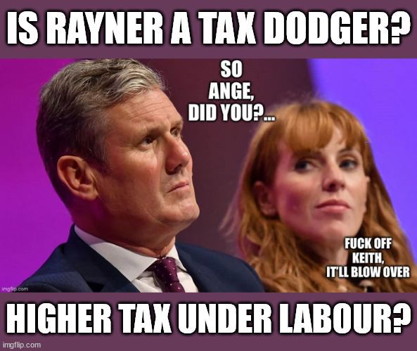 Should Rayner publish the Tax advice? | IS RAYNER A TAX DODGER? Labour pledges to clamp down on Tax Dodgers; Higher Taxes under Labour; Rachel Reeves; Hope Angela Rayner Ain't Bovvered? Higher Taxes under Labour; Risks of voting Labour; * EU Re entry? * Mass Immigration? * Build on Greenbelt? * Rayner as our PM? * Ulez 20 mph fines? * Higher taxes? * UK Flag change? * Muslim takeover? * End of Christianity? * Economic collapse? TRIPLE LOCK' Anneliese Dodds Rwanda plan Quid Pro Quo UK/EU Illegal Migrant Exchange deal; UK not taking its fair share, EU Exchange Deal = People Trafficking !!! Starmer to Betray Britain, #Burden Sharing #Quid Pro Quo #100,000; #Immigration #Starmerout #Labour #wearecorbyn #KeirStarmer #DianeAbbott #McDonnell #cultofcorbyn #labourisdead #labourracism #socialistsunday #nevervotelabour #socialistanyday #Antisemitism #Savile #SavileGate #Paedo #Worboys #GroomingGangs #Paedophile #IllegalImmigration #Immigrants #Invasion #Starmeriswrong #SirSoftie #SirSofty #Blair #Steroids (AKA Keith) Labour Slippery Starmer ABBOTT BACK; Union Jack Flag in election campaign material; Concerns raised by Black, Asian and Minority ethnic (BAME) group & activists; Capt U-Turn; Pledges to hunt down Tax Dodgers; Bad timing? Or a calculated plan to get rid of Rayner? HIGHER TAX UNDER LABOUR? | image tagged in illegal immigration,stop boats rwanda,20 mph ulez khan,labourisdead,labour tax rayner,slippery starmer | made w/ Imgflip meme maker