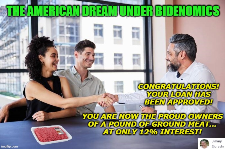 New American Dream | THE AMERICAN DREAM UNDER BIDENOMICS; CONGRATULATIONS!
YOUR LOAN HAS
BEEN APPROVED! YOU ARE NOW THE PROUD OWNERS
OF A POUND OF GROUND MEAT...
AT ONLY 12% INTEREST! | image tagged in bidenomics,inflation | made w/ Imgflip meme maker