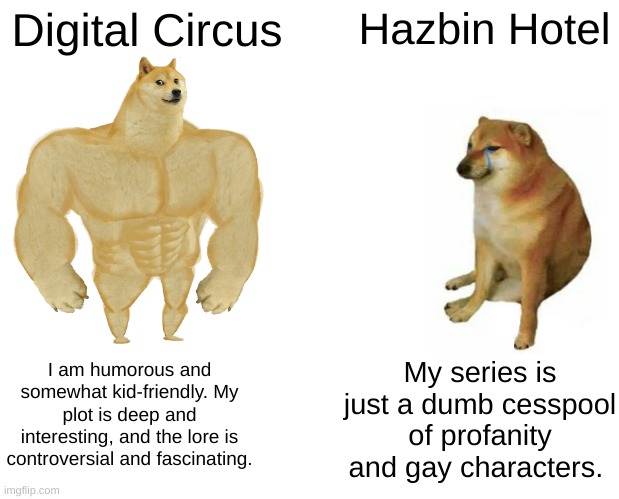 Facts | Digital Circus; Hazbin Hotel; My series is just a dumb cesspool of profanity and gay characters. I am humorous and somewhat kid-friendly. My plot is deep and interesting, and the lore is controversial and fascinating. | image tagged in memes,buff doge vs cheems | made w/ Imgflip meme maker