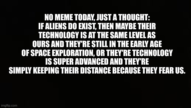 Random thought | NO MEME TODAY, JUST A THOUGHT: IF ALIENS DO EXIST, THEN MAYBE THEIR TECHNOLOGY IS AT THE SAME LEVEL AS OURS AND THEY'RE STILL IN THE EARLY AGE OF SPACE EXPLORATION, OR THEY'RE TECHNOLOGY IS SUPER ADVANCED AND THEY'RE SIMPLY KEEPING THEIR DISTANCE BECAUSE THEY FEAR US. | image tagged in meme | made w/ Imgflip meme maker