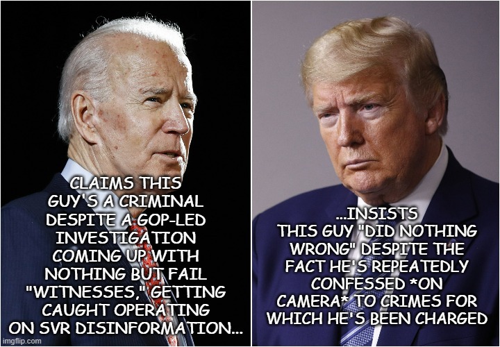 Schrödinger's MAGA | CLAIMS THIS GUY'S A CRIMINAL DESPITE A GOP-LED INVESTIGATION COMING UP WITH NOTHING BUT FAIL "WITNESSES," GETTING CAUGHT OPERATING ON SVR DISINFORMATION... ...INSISTS THIS GUY "DID NOTHING WRONG" DESPITE THE FACT HE'S REPEATEDLY CONFESSED *ON CAMERA* TO CRIMES FOR WHICH HE'S BEEN CHARGED | image tagged in biden / trump,trump unfit unqualified dangerous,lying,criminal | made w/ Imgflip meme maker