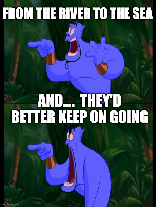 Aladdin Surprised Genie Jaw Drop | FROM THE RIVER TO THE SEA AND....  THEY'D BETTER KEEP ON GOING | image tagged in aladdin surprised genie jaw drop | made w/ Imgflip meme maker