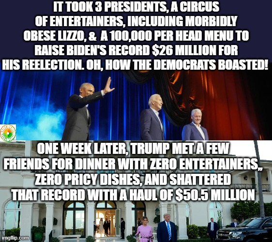 politics | IT TOOK 3 PRESIDENTS, A CIRCUS OF ENTERTAINERS, INCLUDING MORBIDLY OBESE LIZZO, &  A 100,000 PER HEAD MENU TO RAISE BIDEN'S RECORD $26 MILLION FOR HIS REELECTION. OH, HOW THE DEMOCRATS BOASTED! ONE WEEK LATER, TRUMP MET A FEW FRIENDS FOR DINNER WITH ZERO ENTERTAINERS,, ZERO PRICY DISHES, AND SHATTERED THAT RECORD WITH A HAUL OF $50.5 MILLION | image tagged in political meme | made w/ Imgflip meme maker