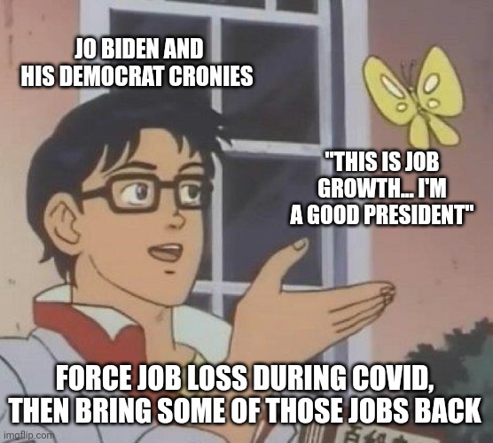 And their clown followers believe it. | JO BIDEN AND HIS DEMOCRAT CRONIES; "THIS IS JOB GROWTH... I'M A GOOD PRESIDENT"; FORCE JOB LOSS DURING COVID, THEN BRING SOME OF THOSE JOBS BACK | image tagged in memes,is this a pigeon | made w/ Imgflip meme maker