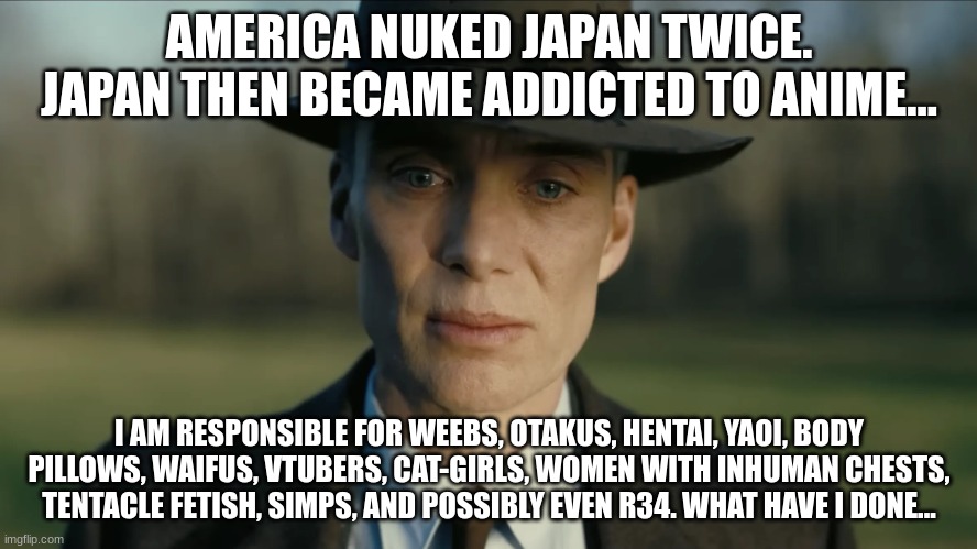 This is what radiation does to an entire country (If you feel offended note I'm half japanese) | AMERICA NUKED JAPAN TWICE. JAPAN THEN BECAME ADDICTED TO ANIME... I AM RESPONSIBLE FOR WEEBS, OTAKUS, HENTAI, YAOI, BODY PILLOWS, WAIFUS, VTUBERS, CAT-GIRLS, WOMEN WITH INHUMAN CHESTS, TENTACLE FETISH, SIMPS, AND POSSIBLY EVEN R34. WHAT HAVE I DONE... | image tagged in oppenheimer,japan,nuclear bomb,atomic bomb,anime | made w/ Imgflip meme maker