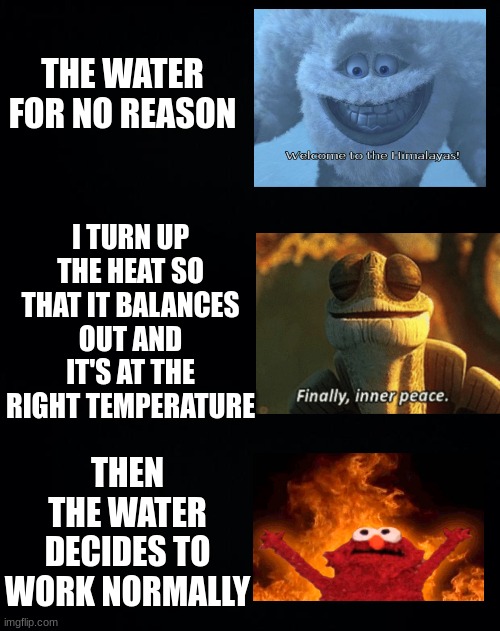 THE WATER FOR NO REASON THEN THE WATER DECIDES TO WORK NORMALLY I TURN UP THE HEAT SO THAT IT BALANCES OUT AND IT'S AT THE RIGHT TEMPERATURE | image tagged in black background | made w/ Imgflip meme maker