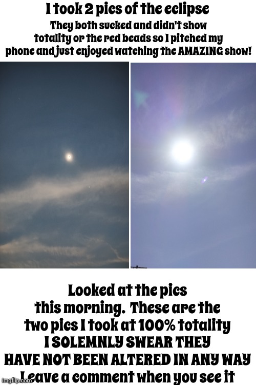Holy Sh*t!!!  Even Hubby Was Amazed!!! | I took 2 pics of the eclipse; They both sucked and didn't show totality or the red beads so I pitched my phone and just enjoyed watching the AMAZING show! Looked at the pics this morning.  These are the two pics I took at 100% totality
I SOLEMNLY SWEAR THEY HAVE NOT BEEN ALTERED IN ANY WAY
Leave a comment when you see it | image tagged in solar eclipse,you gotta see this,what is that,holy shit,wait what,memes | made w/ Imgflip meme maker
