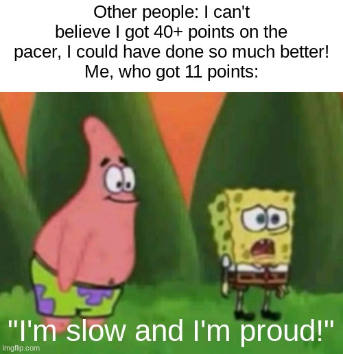 The FitnessGram™ Pacer Test is a multistage aerobic capacity test that progressively gets more difficult as it continues. The 20 | Other people: I can't believe I got 40+ points on the pacer, I could have done so much better!
Me, who got 11 points:; "I'm slow and I'm proud!" | image tagged in im ugly and im proud | made w/ Imgflip meme maker