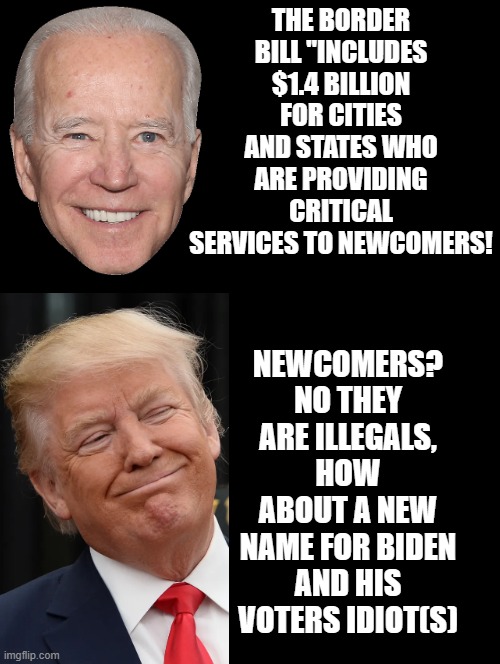 How about a new name for Biden and his voters, Idiot(s)!! | THE BORDER BILL "INCLUDES $1.4 BILLION FOR CITIES AND STATES WHO ARE PROVIDING CRITICAL SERVICES TO NEWCOMERS! NEWCOMERS? NO THEY ARE ILLEGALS, HOW ABOUT A NEW NAME FOR BIDEN AND HIS VOTERS IDIOT(S) | image tagged in morons,sam elliott special kind of stupid,you received an idiot card,i'm the dumbest man alive | made w/ Imgflip meme maker
