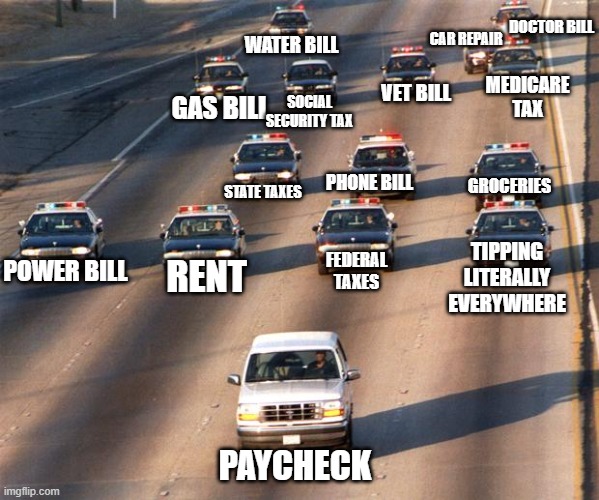 Paycheck | DOCTOR BILL; CAR REPAIR; WATER BILL; MEDICARE TAX; VET BILL; SOCIAL SECURITY TAX; GAS BILL; GROCERIES; PHONE BILL; STATE TAXES; TIPPING LITERALLY EVERYWHERE; POWER BILL; FEDERAL TAXES; RENT; PAYCHECK | image tagged in oj simpson police chase,paycheck,tipping | made w/ Imgflip meme maker