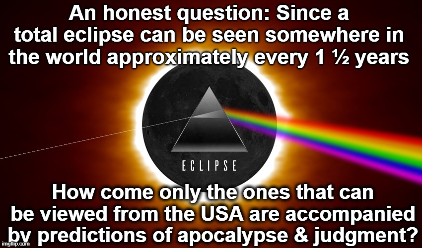 Eclipse Apocalypse | An honest question: Since a total eclipse can be seen somewhere in the world approximately every 1 ½ years; How come only the ones that can be viewed from the USA are accompanied by predictions of apocalypse & judgment? | image tagged in usa,america first,make america great again,apocalypse,it's a conspiracy,conspiracy theories | made w/ Imgflip meme maker