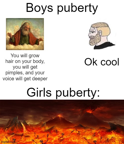 boys puberty vs. girls puberty | Boys puberty; Ok cool; You will grow hair on your body, you will get pimples, and your voice will get deeper; Girls puberty: | image tagged in yes,teenagers | made w/ Imgflip meme maker