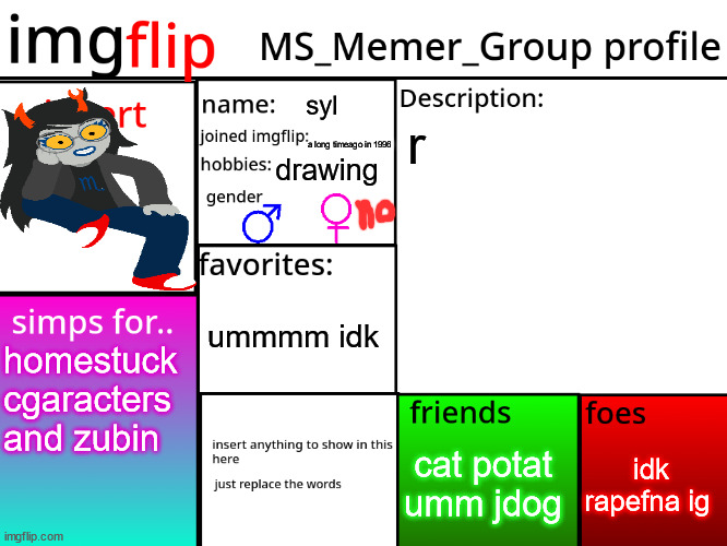 MSMG Profile | syl; r; a long timeago in 1996; drawing; ummmm idk; homestuck cgaracters and zubin; idk rapefna ig; cat potat umm jdog | image tagged in msmg profile | made w/ Imgflip meme maker