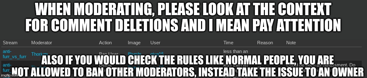 WHEN MODERATING, PLEASE LOOK AT THE CONTEXT FOR COMMENT DELETIONS AND I MEAN PAY ATTENTION; ALSO IF YOU WOULD CHECK THE RULES LIKE NORMAL PEOPLE, YOU ARE NOT ALLOWED TO BAN OTHER MODERATORS, INSTEAD TAKE THE ISSUE TO AN OWNER | made w/ Imgflip meme maker