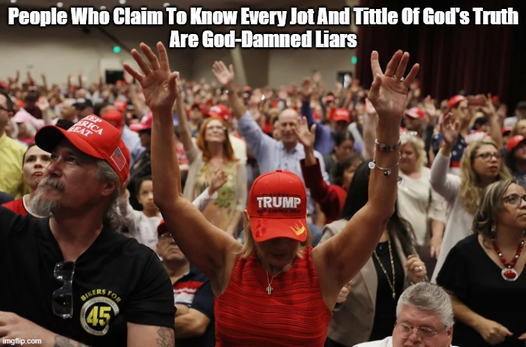 Conservative Christian Know-It-Alls | People Who Claim To Know Every Jot And Tittle Of God's Truth
Are God-Damned Liars | image tagged in conservative christian know it alls,lying for god,liars for god,trump devotees,true believers are suckers for falsehood | made w/ Imgflip meme maker