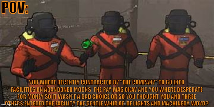 lethal company rp | POV:; YOU WHERE RECENTLY CONTRACTED BY "THE COMPANY" TO GO INTO FACILITIES ON ABANDONED MOONS  THE PAY WAS OKAY AND YOU WHERE DESPERATE FOR MONEY SO IT WASN'T A BAD CHOICE OR SO YOU THOUGHT, YOU AND THREE OTHERS ENTERED THE FACILITY THE GENTLE WHIR OF  OF LIGHTS AND MACHINERY, WDYD? | made w/ Imgflip meme maker