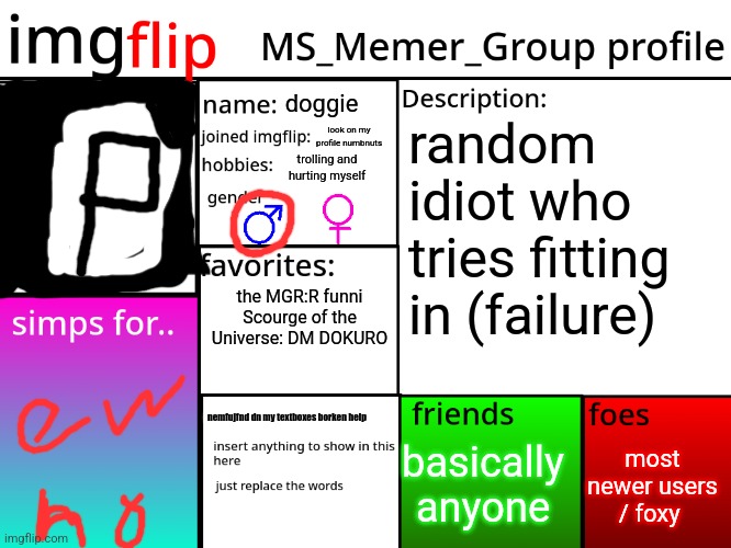 MSMG Profile | doggie; random idiot who  tries fitting in (failure); look on my profile numbnuts; trolling and hurting myself; the MGR:R funni
Scourge of the Universe: DM DOKURO; nemfujfnd dn my textboxes borken help; most newer users / foxy; basically anyone; My legs are broken, the kneecaps are stolen

I’m forever bound to a chair

I’m half quadriplegic, that means paraplegic

I can’t seem to feel my legs

A desolate life (life)

I can’t please my wife (wife)

If only my legs I could feel

It's legs that I spite as I sit down and fight

The only thing I cannot feel

There will be wheel, chair

The suffer and pain is much to bear

The only one, left

Wheels in motion, fate is set

Because the mountains don't give back what they take

Oh no, there will be wheel, chair

It's the only thing I cannot feel

Losing my mobility

Wondering, "Have I gone insane?"

Hate my disability all I feel is Phantom Pain

Looking downward from this deadly height and wondering if I should end it all | image tagged in msmg profile | made w/ Imgflip meme maker