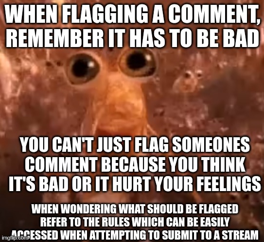 flagging | WHEN FLAGGING A COMMENT, REMEMBER IT HAS TO BE BAD; YOU CAN'T JUST FLAG SOMEONES COMMENT BECAUSE YOU THINK IT'S BAD OR IT HURT YOUR FEELINGS; WHEN WONDERING WHAT SHOULD BE FLAGGED REFER TO THE RULES WHICH CAN BE EASILY ACCESSED WHEN ATTEMPTING TO SUBMIT TO A STREAM | made w/ Imgflip meme maker