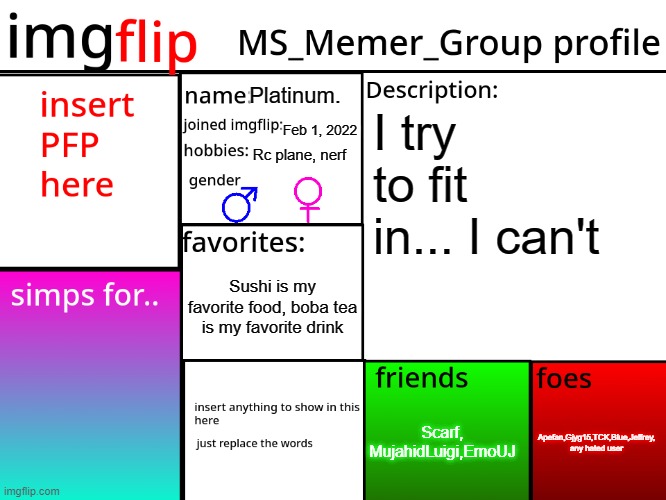 MSMG Profile | Platinum. I try to fit in... I can't; Feb 1, 2022; Rc plane, nerf; Sushi is my favorite food, boba tea is my favorite drink; Scarf; Apefan,Gjyg15,TCK,Blue,Jeffrey, any hated user; Scarf, MujahidLuigi,EmoUJ | image tagged in msmg profile | made w/ Imgflip meme maker