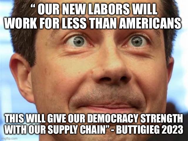 Buttigieg speaks about open borders | “ OUR NEW LABORS WILL WORK FOR LESS THAN AMERICANS; THIS WILL GIVE OUR DEMOCRACY STRENGTH WITH OUR SUPPLY CHAIN” - BUTTIGIEG 2023 | image tagged in buttigieg,memes | made w/ Imgflip meme maker