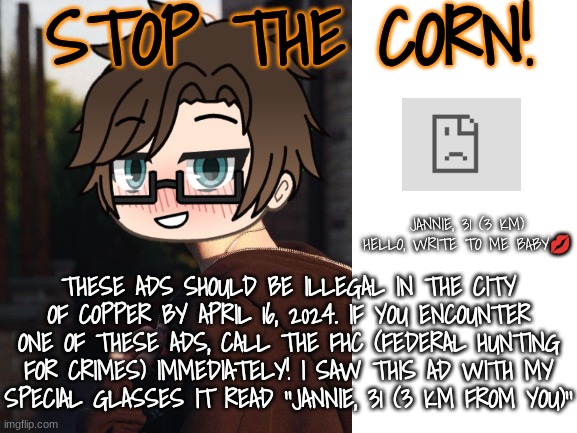 The Mendelevian city of Copper should illegalize the corn ads. | STOP THE CORN! JANNIE, 31 (3 KM) HELLO, WRITE TO ME BABY💋; THESE ADS SHOULD BE ILLEGAL IN THE CITY OF COPPER BY APRIL 16, 2024. IF YOU ENCOUNTER ONE OF THESE ADS, CALL THE FHC (FEDERAL HUNTING FOR CRIMES) IMMEDIATELY! I SAW THIS AD WITH MY SPECIAL GLASSES IT READ ''JANNIE, 31 (3 KM FROM YOU)'' | image tagged in pop up school 2,pus2,male cara,ads,memes | made w/ Imgflip meme maker