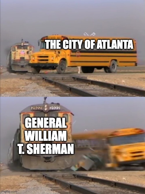 The Atlanta Campaign in a nutshell | THE CITY OF ATLANTA; GENERAL WILLIAM T. SHERMAN | image tagged in train crashes bus | made w/ Imgflip meme maker