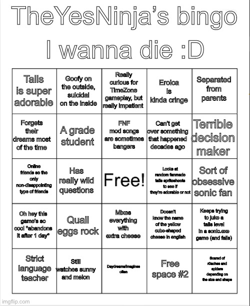 My bingo | I wanna die :D; TheYesNinja’s bingo; Really curious for TimeZone gameplay, but really impatient; Goofy on the outside, suicidal on the inside; Separated from parents; Tails is super adorable; Eroica is kinda cringe; FNF mod songs are sometimes bangers; Forgets their dreams most of the time; Terrible decision maker; Can’t get over something that happened decades ago; A grade student; Online friends se the only non-disappointing type of friends; Has really wild questions; Looks at random fanmade tails spritesheets to see if they’re adorable or not; Sort of obsessive sonic fan; Oh hey this game’s so cool *abandons it after 1 day*; Quail eggs rock; Keeps trying to juke a tails level in a sonic.exe game (and fails); Mixes everything with extra cheese; Doesn’t know the name of the yellow cube-shaped cheese in english; Still watches sunny and melon; Scared of r0aches and spiders depending on the size and shape; Strict language teacher; Daydreams/imagines often; Free space #2 | image tagged in blank bingo | made w/ Imgflip meme maker