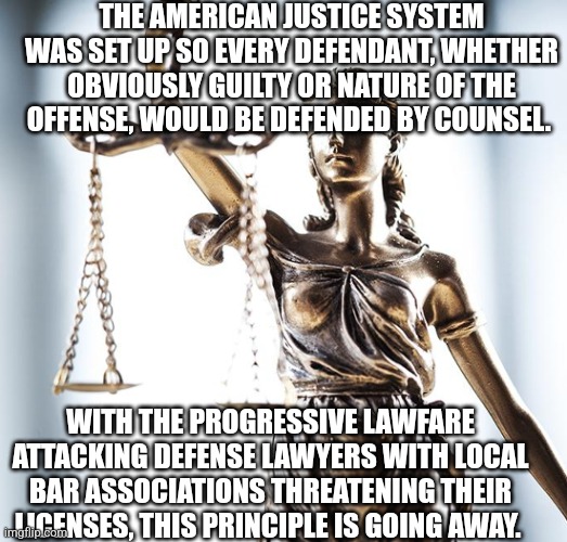The Loss of Rights, seen in another way | THE AMERICAN JUSTICE SYSTEM WAS SET UP SO EVERY DEFENDANT, WHETHER OBVIOUSLY GUILTY OR NATURE OF THE OFFENSE, WOULD BE DEFENDED BY COUNSEL. WITH THE PROGRESSIVE LAWFARE ATTACKING DEFENSE LAWYERS WITH LOCAL BAR ASSOCIATIONS THREATENING THEIR LICENSES, THIS PRINCIPLE IS GOING AWAY. | image tagged in lady scales of justice 550x525 | made w/ Imgflip meme maker