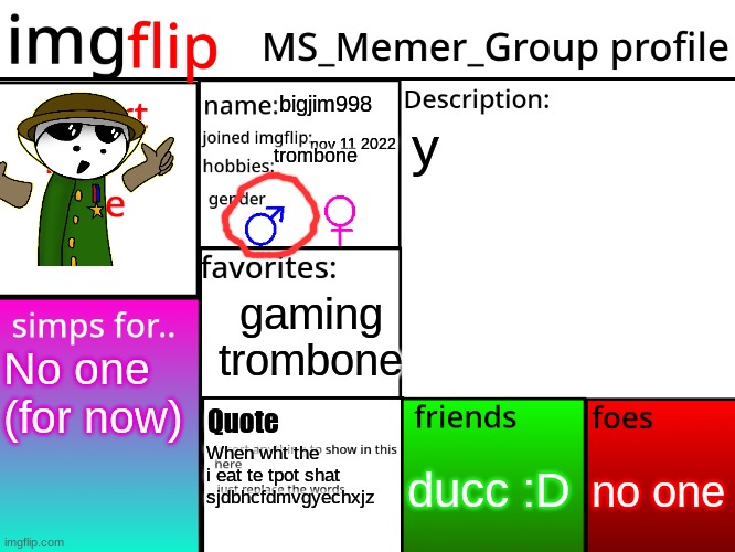 MSMG Profile | bigjim998; y; nov 11 2022; trombone; gaming
trombone; No one
(for now); Quote; no one; ducc :D; When wht the i eat te tpot shat sjdbhcfdmvgyechxjz | image tagged in msmg profile | made w/ Imgflip meme maker